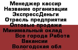 Менеджер-кассир › Название организации ­ ЭкспрессДеньги › Отрасль предприятия ­ Оптовые продажи › Минимальный оклад ­ 18 000 - Все города Работа » Вакансии   . Вологодская обл.,Вологда г.